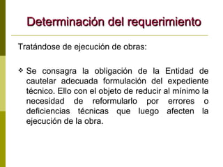 Determinación del requerimiento Tratándose de ejecución de obras:  Se consagra la obligación de la Entidad de cautelar adecuada formulación del expediente técnico. Ello con el objeto de reducir al mínimo la necesidad de reformularlo por errores o deficiencias técnicas que luego afecten la ejecución de la obra. 