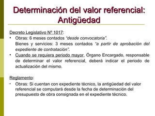 Determinación del valor referencial: Antigüedad Decreto Legislativo Nº 1017 : Obras: 6 meses contados  “desde convocatoria”. Bienes y servicios: 3 meses contados  “a partir de aprobación del expediente de contratación” . Cuando se requiera periodo mayor , Órgano Encargado, responsable de determinar el valor referencial, deberá indicar el periodo de actualización del mismo. Reglamento : Obras: Si cuentan con expediente técnico, la antigüedad del valor referencial se computará desde la fecha de determinación del presupuesto de obra consignada en el expediente técnico. 