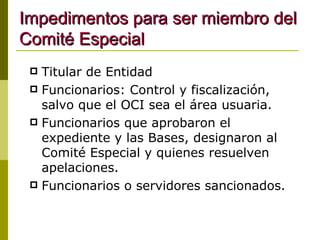 Impedimentos para ser miembro del Comité Especial Titular de Entidad Funcionarios: Control y fiscalización, salvo que el OCI sea el área usuaria. Funcionarios que aprobaron el expediente y las Bases, designaron al Comité Especial y quienes resuelven apelaciones. Funcionarios o servidores sancionados. 