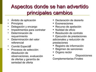 Aspectos donde se han advertido principales cambios Ámbito de aplicación Principios Delegación y encargo Impedimentos para contratar Determinación de requerimiento Determinación del valor referencial Comité Especi al Procesos de selección: Absolución de observaciones, evaluación de ofertas y g arantía de seriedad de oferta Declaración de desierto Exoneraciones Recurso de apelación Nulidad de oficio Resolución de contrato Ejecución de prestaciones  adicionales y reducción de prestaciones Registro de información Régimen de sanciones Órgano rector Disposiciones Complementarias Finales 