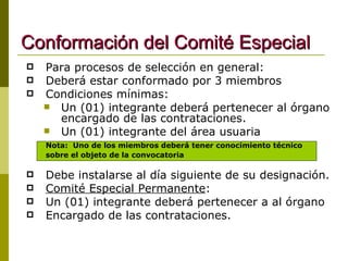 Conformación del Comité Especial Para procesos de selección en general: Deberá estar conformado por 3 miembros Condiciones mínimas: Un (01) integrante deberá pertenecer al órgano encargado de las contrataciones. Un (01) integrante del área usuaria Nota:  Uno de los miembros deberá tener conocimiento técnico  sobre el objeto de la convocatoria Debe instalarse al día siguiente de su designación. Comité Especial Permanente :  Un (01) integrante deberá pertenecer a al órgano Encargado de las contrataciones. 