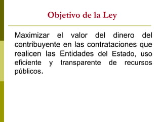 Objetivo de la Ley Maximizar el valor del dinero del contribuyente en las contrataciones que realicen las Entidades  del Estado, uso eficiente y transparente de recursos públicos . 