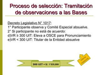 Proceso de selección: Tramitación de observaciones a las Bases Decreto Legislativo N° 1017 : 1° Participante observa y Comité Especial absuelve. 2° Si participante no está de acuerdo: VR ≥ 300 UIT: Eleva a OSCE para Pronunciamiento VR < 300 UIT: Titular de la Entidad absuelve Última instancia 300 UIT  = S/. 1´035,000 