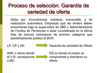 Proceso de selección: Garantía de seriedad de oferta Debe ser: Incondicional, solidaria, irrevocable, y de realización automática. Empresas que las emiten deben encontrarse bajo la supervisión de SBS y Administradoras de Fondos de Pensiones o estar considerada en la última lista de bancos extranjeros de primera categoría que periódicamente publica el BCR. LP, CP y AD   Garantía de seriedad de Oferta AMC o ítems donde    DD.JJ donde el postor se  el V.R. corresponda    compromete a mantener su a MC   oferta 