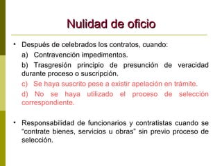 Nulidad de oficio Después de celebrados los contratos, cuando: a)  Contravención impedimentos. b) Trasgresión principio de presunción de veracidad durante proceso o suscripción. c)  Se haya suscrito pese a existir apelación en trámite. d) No se haya utilizado el proceso de selección correspondiente. Responsabilidad de funcionarios y contratistas cuando se “contrate bienes, servicios u obras” sin previo proceso de selección. 