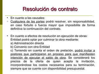 Resolución de contrato En cuanto a las causales: Cualquiera de las partes  podrá resolver, sin responsabilidad, en caso fortuito o fuerza mayor que imposibilite de forma definitiva la continuación del contrato. En cuanto a efectos de resolución en ejecución de obras: Entidad podrá optar por culminar la obra mediante: a) Administración directa b) Convenio con otra Entidad c) Teniendo en cuenta el orden de prelación,  podrá invitar a postores que participaron en proceso para que manifiesten intención de ejecutar el saldo de obra . Se considerará los precios de la oferta de quien acepta la invitación, incorporándose los costos necesarios para su terminación, siempre que se cuente con disponibilidad presupuestal. 