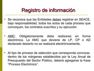 Registro de información Se reconoce que las Entidades  deben  registrar en SEACE, bajo responsabilidad, todos los actos de cada proceso que convoquen, los contratos suscritos y su ejecución. AMC : Obligatoriamente debe realizarse en forma electrónica. La AMC que deviene de LP, CP o AD declarado desierto no se realizará electrónicamente. Al tipo de proceso de selección que corresponda convocar, dentro de los márgenes establecidos por la Ley Anual de Presupuesto del Sector Público, deberá agregarse la frase “Proceso Electrónico”.   