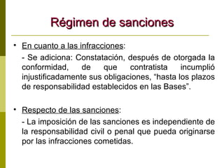Régimen de sanciones En cuanto a las infracciones : - Se adiciona: Constatación, después de otorgada la conformidad, de que contratista incumplió injustificadamente sus obligaciones, “hasta los plazos de responsabilidad establecidos en las Bases”. Respecto de las sanciones : - La imposición de las sanciones es independiente de la responsabilidad civil o penal que pueda originarse por las infracciones cometidas. 