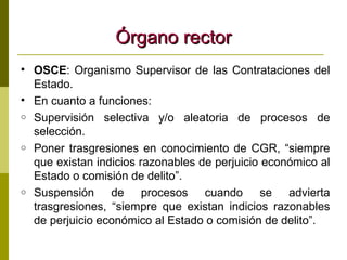 Órgano rector OSCE : Organismo Supervisor de las Contrataciones del Estado. En cuanto a funciones: Supervisión selectiva y/o aleatoria de procesos de selección. Poner trasgresiones en conocimiento de CGR, “siempre que existan indicios razonables de perjuicio económico al Estado o comisión de delito”. Suspensión de procesos cuando se advierta trasgresiones, “siempre que existan indicios razonables de perjuicio económico al Estado o comisión de delito”. 