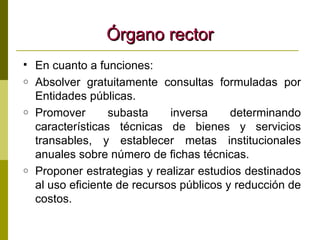 Órgano rector En cuanto a funciones: Absolver gratuitamente consultas formuladas por Entidades públicas. Promover subasta inversa determinando características técnicas de bienes y servicios transables, y establecer metas institucionales anuales sobre número de fichas técnicas. Proponer estrategias y realizar estudios destinados al uso eficiente de recursos públicos y reducción de costos. 