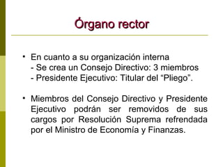 Órgano rector En cuanto a su organización interna - Se crea un Consejo Directivo: 3 miembros - Presidente Ejecutivo: Titular del “Pliego”. Miembros del Consejo Directivo y Presidente Ejecutivo podrán ser removidos de sus cargos por Resolución Suprema refrendada por el Ministro de Economía y Finanzas. 