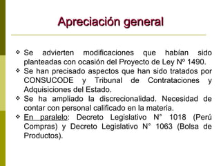 Apreciación general Se advierten modificaciones que habían sido planteadas con ocasión del Proyecto de Ley Nº 1490. Se han precisado aspectos que han sido tratados por CONSUCODE y Tribunal de Contrataciones y Adquisiciones del Estado. Se ha ampliado la discrecionalidad. Necesidad de contar con personal calificado en la materia. En paralelo : Decreto Legislativo N° 1018 (Perú Compras) y Decreto Legislativo N° 1063 (Bolsa de Productos). 