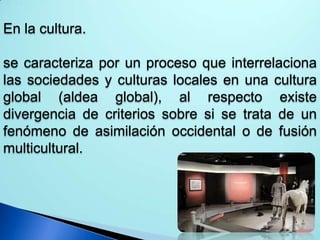 En la cultura.
se caracteriza por un proceso que interrelaciona
las sociedades y culturas locales en una cultura
global (aldea global), al respecto existe
divergencia de criterios sobre si se trata de un
fenómeno de asimilación occidental o de fusión
multicultural.