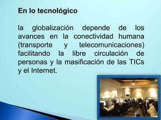 En lo tecnológico
la globalización depende de los
avances en la conectividad humana
(transporte
y
telecomunicaciones)
facilitando la libre circulación de
personas y la masificación de las TICs
y el Internet.