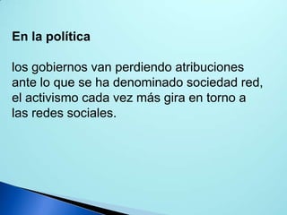 En la política
los gobiernos van perdiendo atribuciones
ante lo que se ha denominado sociedad red,
el activismo cada vez más gira en torno a
las redes sociales.