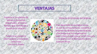 Propicia la circulación de
bienes y productos
importados, al mismo
tiempo que contribuye a
disminuir la inflación.
Atrae las inversiones extranjeras.
Trae desarrollo tecnológico como
el uso de computadores, celulares e
Internet facilitando la comunicación
y haciendo que los empresarios
sean creativos para ganar en el mercado
y así acabar con el Monopolio de los
Grandes Ricos
Potencia el comercio
internacional y mejora las
relaciones
Con otros países.
 