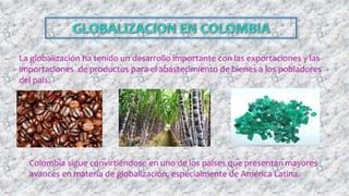 La globalización ha tenido un desarrollo importante con las exportaciones y las
importaciones de productos para el abastecimiento de bienes a los pobladores
del país.
Colombia sigue convirtiéndose en uno de los países que presentan mayores
avances en materia de globalización, especialmente de América Latina.
 