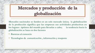 Mercados nacionales se funden en un solo mercado único; la globalización
de la producción significa que las empresas sus actividades productivas en
los lugares óptimos del mundo para llevarlas a cabo; la tendencia hacia la
globalización se basa en dos factores
• Barreras al comercio
• Tecnologías de comunicación , información y trasporte
 