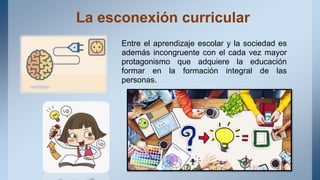 La esconexión curricular
Entre el aprendizaje escolar y la sociedad es
además incongruente con el cada vez mayor
protagonismo que adquiere la educación
formar en la formación integral de las
personas.
 