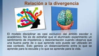 Relación a la divergencia
El modelo disciplinar es casi exclusivo del ámbito escolar o
académico. No es de extrañar que el alumnado experimento un
sentimiento de impotencia y desorientación cuando observa que
una buena parte de o que aprende solo puede ser utilizado en
ese contexto. Esto genera un distanciamiento entre lo que se
aprende para la escuela y lo que se aprende para la vida.
 