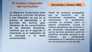 El modelo integrador
del curriculum
La diferencia fundamental entre
un enfoque curricular disciplinar
y uno integrador es que en el
primero el aprendizaje y la
actividad del alumno gran
alrededor de los conocimientos
de las distintas disciplinas,
mientras que en el segundo lo
importante es la realización de
la actividad o la tarea
encomendada.
(Hernández y Ventura 1992)
Desde las corrientes pedagógicas
que se identifican con los
movimientos pedagógicos antes
mencionados la globalización
curricular se presenta como un
aspecto fundamental. Aunque el
enfoque globalizador del curriculum y
las propuestas metodológicas para
que los alumnos aprendan a partir de
problemas concretos cercanos a sus
intereses son orientaciones
expresadas en la disciplinar es el que
hoy día predomina en las escuela.
 