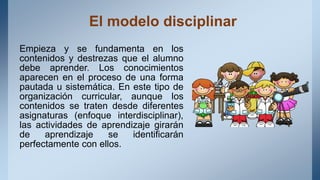 El modelo disciplinar
Empieza y se fundamenta en los
contenidos y destrezas que el alumno
debe aprender. Los conocimientos
aparecen en el proceso de una forma
pautada u sistemática. En este tipo de
organización curricular, aunque los
contenidos se traten desde diferentes
asignaturas (enfoque interdisciplinar),
las actividades de aprendizaje girarán
de aprendizaje se identificarán
perfectamente con ellos.
 