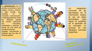 La integración
curricular de las
tecnologías de la
información implica
el uso de estas
tecnologías para
lograr un propósito
en el aprender de
un concepto, un
proceso en una
disciplina curricular
especifica.
La globalización es un
proceso económico, tecn
ológico, social y cultural
a gran escala, que
consiste en la
creciente comunicación
e interdependencia entre
los distintos países
del mundo unificando
sus mercados,
sociedades y culturas, a
través de una serie de
transformaciones
sociales, económicas y
políticas que les dan un
carácter global.
 