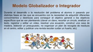Modelo Globalizador o Integrador
Durante el desarrollo o la resolución del problema el alumno ir pasando por
distintas fases en las que se encuentra con la necesidad de adquiridir diferentes
conocimientos y destrezas para conseguir el objetivo general o los objetivos
específicos que se van planteando (clavar un clavo, recortar un circulo, analizar un
texto, registrar y editar un video, resolver una ecuación, construir una casa de
madera, elaborar un presupuesto, no organizar un plan de recogida de residuos
en el centro, editar y publicar una revista escolar cuidar un huerto, etc)
 