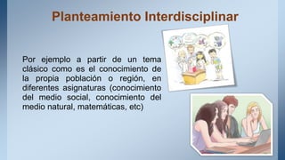 Planteamiento Interdisciplinar
Por ejemplo a partir de un tema
clásico como es el conocimiento de
la propia población o región, en
diferentes asignaturas (conocimiento
del medio social, conocimiento del
medio natural, matemáticas, etc)
 