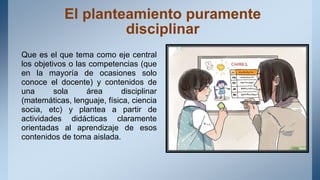 El planteamiento puramente
disciplinar
Que es el que tema como eje central
los objetivos o las competencias (que
en la mayoría de ocasiones solo
conoce el docente) y contenidos de
una sola área disciplinar
(matemáticas, lenguaje, física, ciencia
socia, etc) y plantea a partir de
actividades didácticas claramente
orientadas al aprendizaje de esos
contenidos de toma aislada.
 
