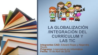 LA GLOBALIZACIÓN
/INTEGRACIÓN DEL
CURRÍCULUM Y
LAS TIC
Integrantes CAD: Edward Rojas y Alejandra
Reyes
Programa: Licenciatura en Informática
Fecha: 15 de Abril de 2018
 