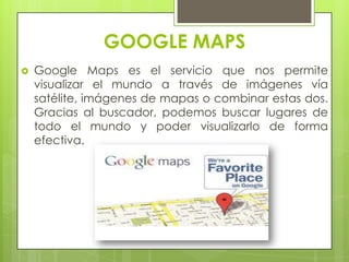 GOOGLE MAPS
 Google Maps es el servicio que nos permite
visualizar el mundo a través de imágenes vía
satélite, imágenes de mapas o combinar estas dos.
Gracias al buscador, podemos buscar lugares de
todo el mundo y poder visualizarlo de forma
efectiva.
 