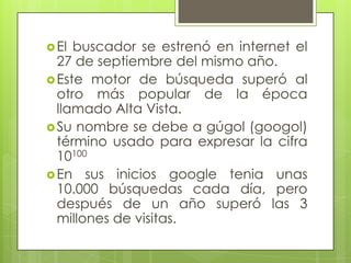 El buscador se estrenó en internet el
27 de septiembre del mismo año.
Este motor de búsqueda superó al
otro más popular de la época
llamado Alta Vista.
Su nombre se debe a gúgol (googol)
término usado para expresar la cifra
10100
En sus inicios google tenia unas
10.000 búsquedas cada día, pero
después de un año superó las 3
millones de visitas.
 