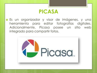 PICASA
 Es un organizador y visor de imágenes, y una
herramienta para editar fotografías digitales.
Adicionalmente, Picasa posee un sitio web
integrado para compartir fotos.
 