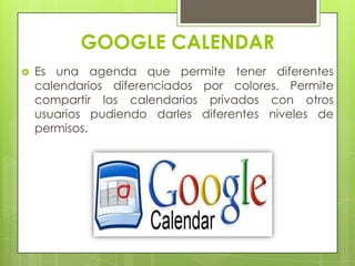 GOOGLE CALENDAR
 Es una agenda que permite tener diferentes
calendarios diferenciados por colores. Permite
compartir los calendarios privados con otros
usuarios pudiendo darles diferentes niveles de
permisos.
 