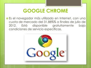 GOOGLE CHROME
 Es el navegador más utilizado en Internet, con una
cuota de mercado del 31.88%% a finales de julio de
2012. Está disponible gratuitamente bajo
condiciones de servicio específicas.
 