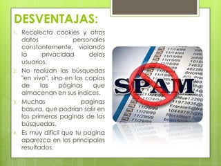 DESVENTAJAS:
1. Recolecta cookies y otros
datos personales
constantemente, violando
la privacidad delos
usuarios.
2. No realizan las búsquedas
"en vivo", sino en las copias
de las páginas que
almacenan en sus índices.
3. Muchas paginas
basura, que podrían salir en
las primeras paginas de las
búsquedas.
4. Es muy difícil que tu pagina
aparezca en los principales
resultados.
 
