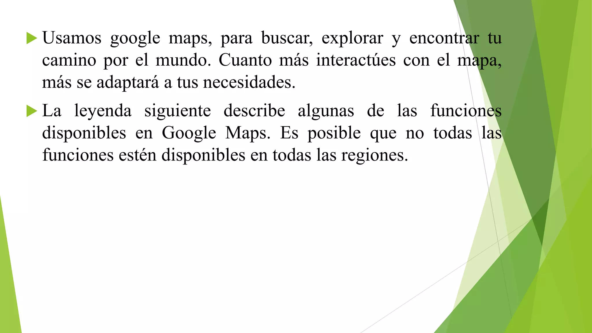  Usamos google maps, para buscar, explorar y encontrar tu 
camino por el mundo. Cuanto más interactúes con el mapa, 
más se adaptará a tus necesidades. 
 La leyenda siguiente describe algunas de las funciones 
disponibles en Google Maps. Es posible que no todas las 
funciones estén disponibles en todas las regiones. 
 
