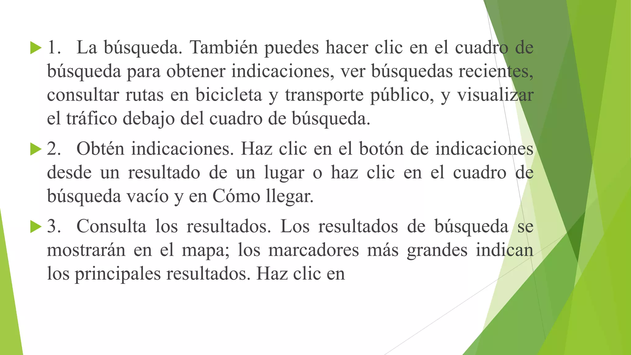  1. La búsqueda. También puedes hacer clic en el cuadro de 
búsqueda para obtener indicaciones, ver búsquedas recientes, 
consultar rutas en bicicleta y transporte público, y visualizar 
el tráfico debajo del cuadro de búsqueda. 
 2. Obtén indicaciones. Haz clic en el botón de indicaciones 
desde un resultado de un lugar o haz clic en el cuadro de 
búsqueda vacío y en Cómo llegar. 
 3. Consulta los resultados. Los resultados de búsqueda se 
mostrarán en el mapa; los marcadores más grandes indican 
los principales resultados. Haz clic en 
 