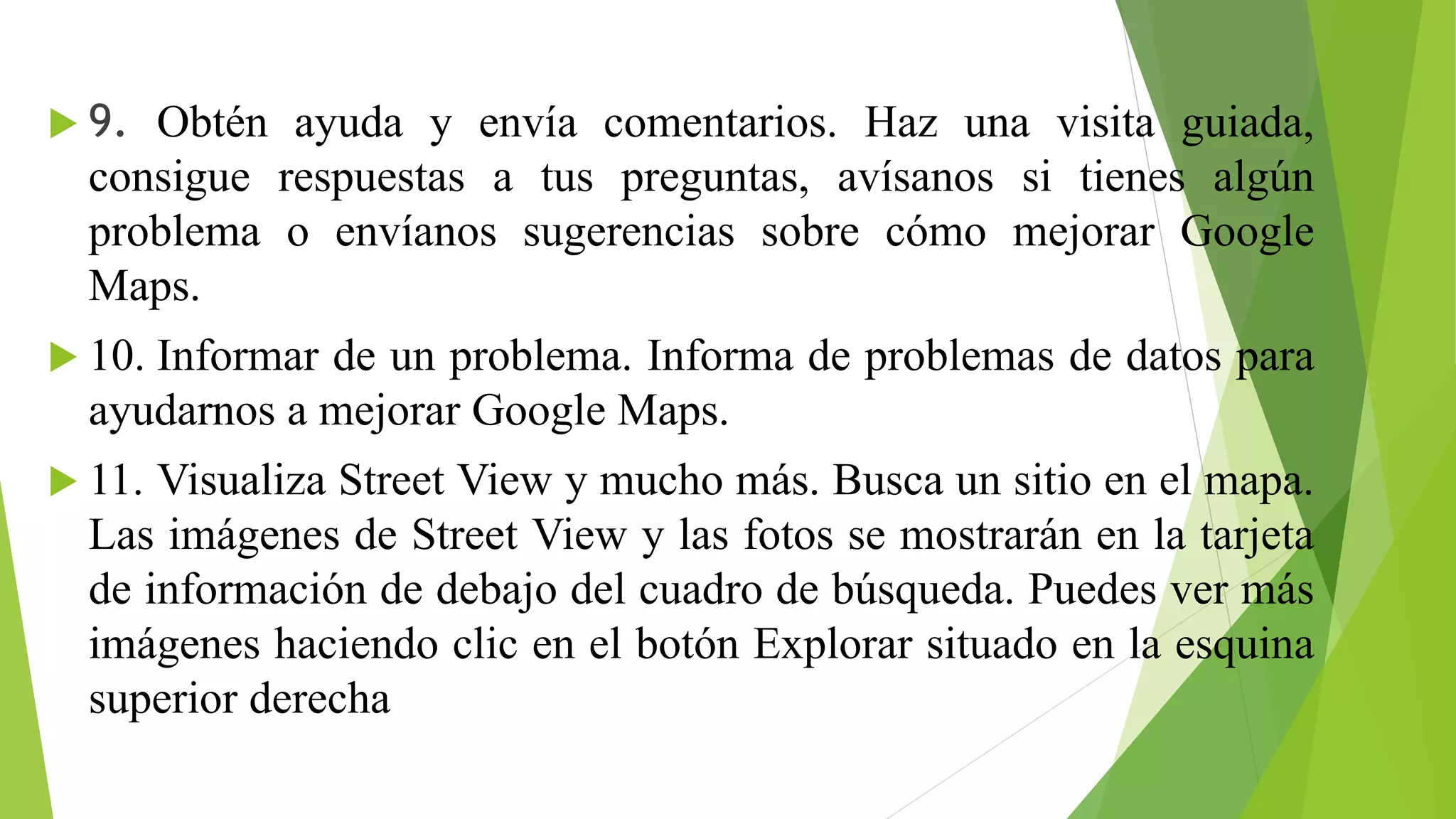  9. Obtén ayuda y envía comentarios. Haz una visita guiada, 
consigue respuestas a tus preguntas, avísanos si tienes algún 
problema o envíanos sugerencias sobre cómo mejorar Google 
Maps. 
 10. Informar de un problema. Informa de problemas de datos para 
ayudarnos a mejorar Google Maps. 
 11. Visualiza Street View y mucho más. Busca un sitio en el mapa. 
Las imágenes de Street View y las fotos se mostrarán en la tarjeta 
de información de debajo del cuadro de búsqueda. Puedes ver más 
imágenes haciendo clic en el botón Explorar situado en la esquina 
superior derecha 
 