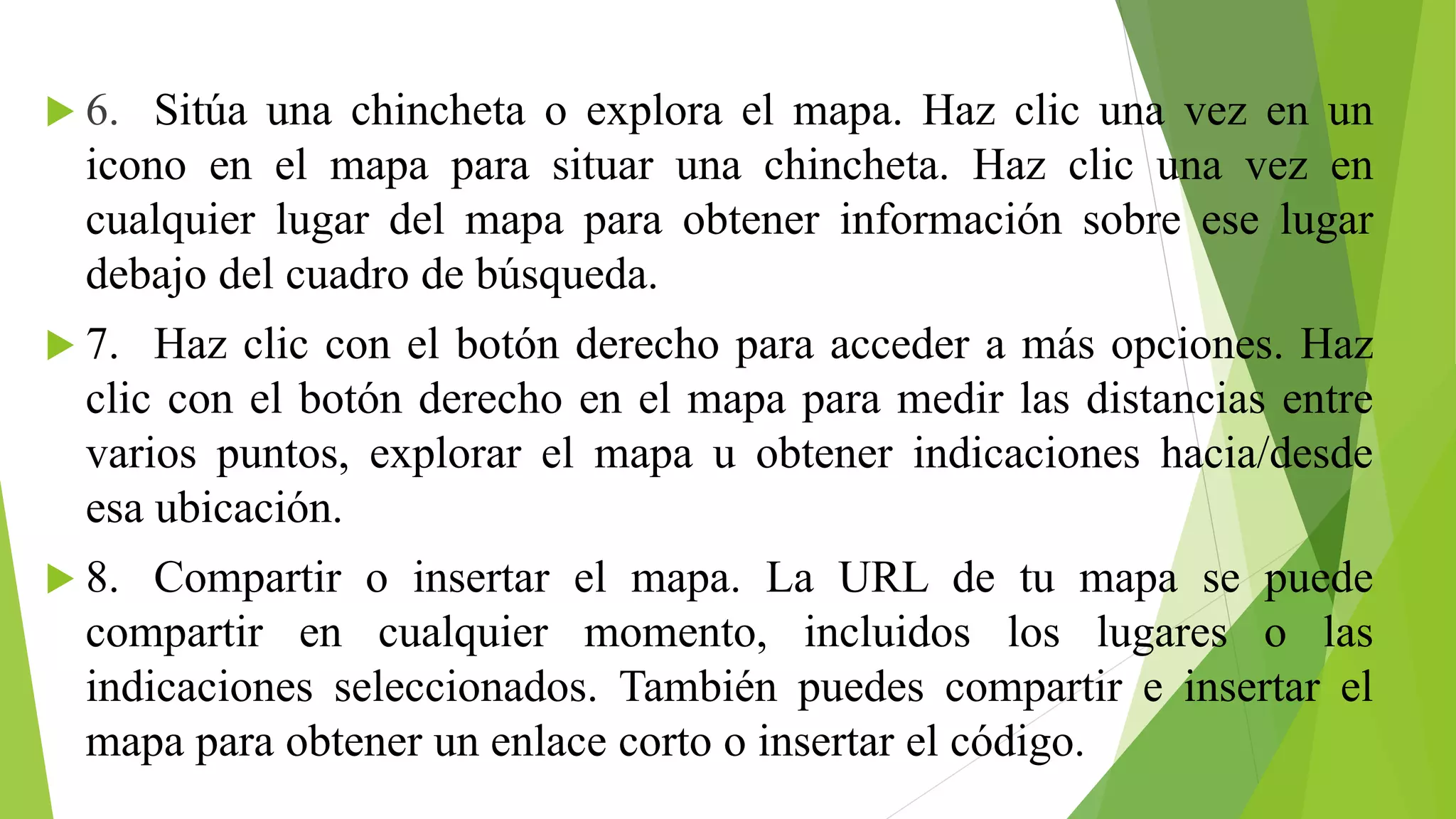  6. Sitúa una chincheta o explora el mapa. Haz clic una vez en un 
icono en el mapa para situar una chincheta. Haz clic una vez en 
cualquier lugar del mapa para obtener información sobre ese lugar 
debajo del cuadro de búsqueda. 
 7. Haz clic con el botón derecho para acceder a más opciones. Haz 
clic con el botón derecho en el mapa para medir las distancias entre 
varios puntos, explorar el mapa u obtener indicaciones hacia/desde 
esa ubicación. 
 8. Compartir o insertar el mapa. La URL de tu mapa se puede 
compartir en cualquier momento, incluidos los lugares o las 
indicaciones seleccionados. También puedes compartir e insertar el 
mapa para obtener un enlace corto o insertar el código. 
 