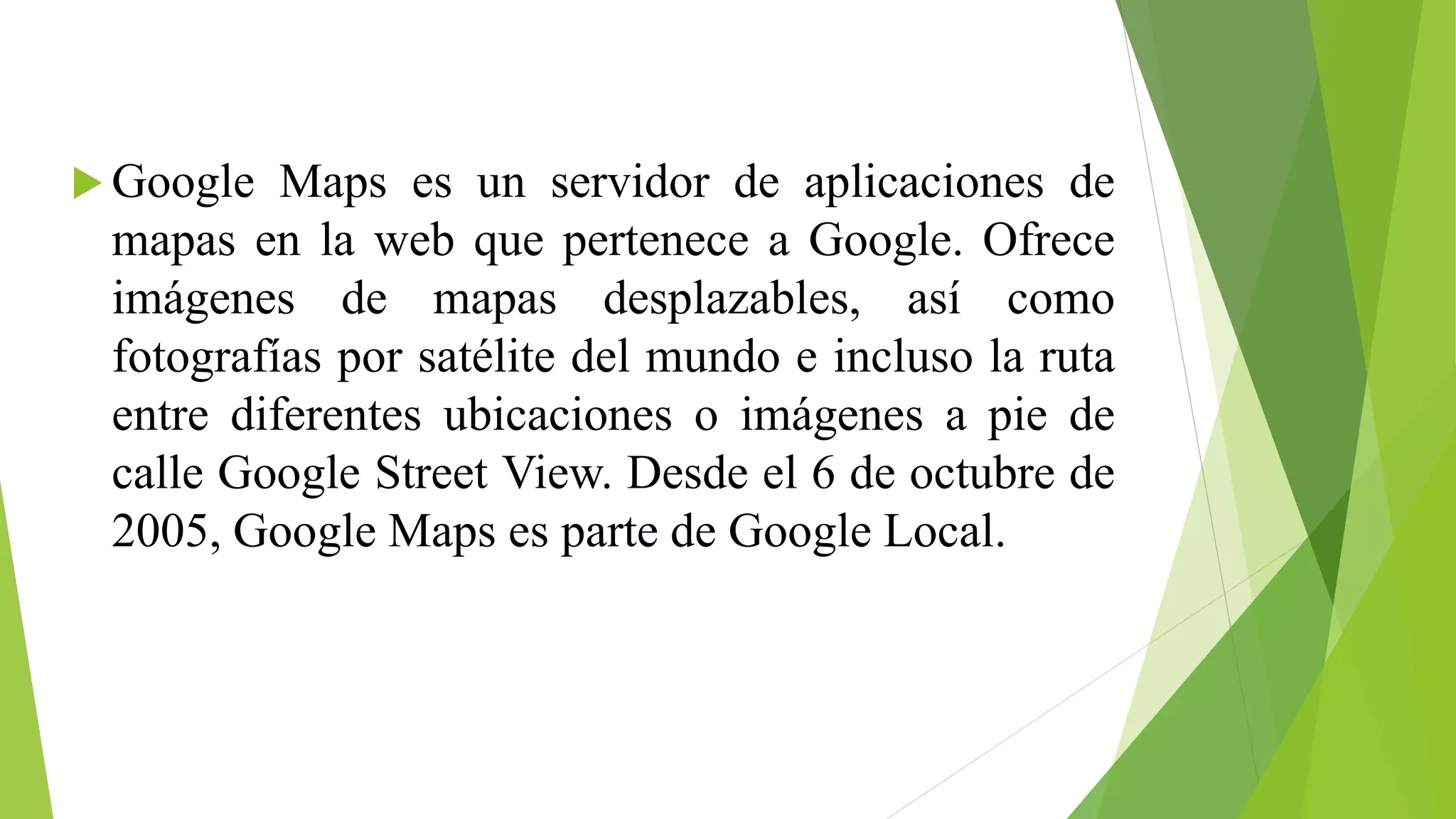  Google Maps es un servidor de aplicaciones de 
mapas en la web que pertenece a Google. Ofrece 
imágenes de mapas desplazables, así como 
fotografías por satélite del mundo e incluso la ruta 
entre diferentes ubicaciones o imágenes a pie de 
calle Google Street View. Desde el 6 de octubre de 
2005, Google Maps es parte de Google Local. 
 