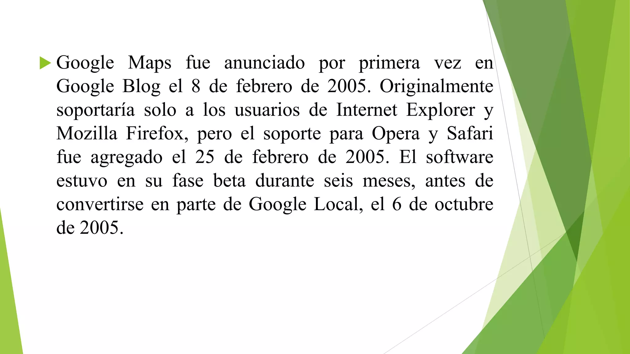  Google Maps fue anunciado por primera vez en 
Google Blog el 8 de febrero de 2005. Originalmente 
soportaría solo a los usuarios de Internet Explorer y 
Mozilla Firefox, pero el soporte para Opera y Safari 
fue agregado el 25 de febrero de 2005. El software 
estuvo en su fase beta durante seis meses, antes de 
convertirse en parte de Google Local, el 6 de octubre 
de 2005. 
 