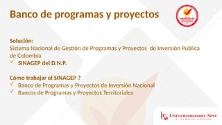 Banco de programas y proyectos
Solución:
Sistema Nacional de Gestión de Programas y Proyectos de Inversión Pública
de Colombia
 SINAGEP del D.N.P.
Cómo trabajar el SINAGEP ?
 Banco de Programas y Proyectos de Inversión Nacional
 Bancos de Programas y Proyectos Territoriales
 