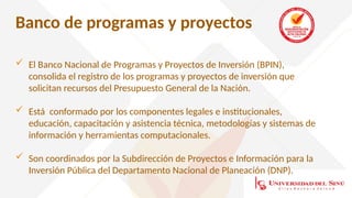 Banco de programas y proyectos
 El Banco Nacional de Programas y Proyectos de Inversión (BPIN),
consolida el registro de los programas y proyectos de inversión que
solicitan recursos del Presupuesto General de la Nación.
 Está conformado por los componentes legales e institucionales,
educación, capacitación y asistencia técnica, metodologías y sistemas de
información y herramientas computacionales.
 Son coordinados por la Subdirección de Proyectos e Información para la
Inversión Pública del Departamento Nacional de Planeación (DNP).
 
