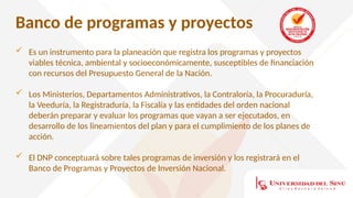Banco de programas y proyectos
 Es un instrumento para la planeación que registra los programas y proyectos
viables técnica, ambiental y socioeconómicamente, susceptibles de financiación
con recursos del Presupuesto General de la Nación.
 Los Ministerios, Departamentos Administrativos, la Contraloría, la Procuraduría,
la Veeduría, la Registraduría, la Fiscalía y las entidades del orden nacional
deberán preparar y evaluar los programas que vayan a ser ejecutados, en
desarrollo de los lineamientos del plan y para el cumplimiento de los planes de
acción.
 El DNP conceptuará sobre tales programas de inversión y los registrará en el
Banco de Programas y Proyectos de Inversión Nacional.
 
