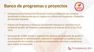 Banco de programas y proyectos
 El Departamento Nacional de Planeación tendrá la obligación de mantener
actualizada la información que se registra en el Banco de Programas y Proyectos
de Inversión Nacional.
 El Banco de Programas y Proyectos de Inversión Nacional se articulará con la
Unidad de Gestión de Proyectos contemplada en el artículo 58 de la Ley 70 de
1993.
 Corresponde al DNP, diseñar y organizar los sistemas de evaluación de gestión y
de resultados de la administración, tanto en lo relacionado con políticas como
con proyectos de inversión, y señalar los responsables, términos y condiciones
para realizar la evaluación.
 