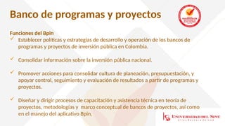 Banco de programas y proyectos
Funciones del Bpin
 Establecer políticas y estrategias de desarrollo y operación de los bancos de
programas y proyectos de inversión pública en Colombia.
 Consolidar información sobre la inversión pública nacional.
 Promover acciones para consolidar cultura de planeación, presupuestación, y
apoyar control, seguimiento y evaluación de resultados a partir de programas y
proyectos.
 Diseñar y dirigir procesos de capacitación y asistencia técnica en teoría de
proyectos, metodologías y marco conceptual de bancos de proyectos, así como
en el manejo del aplicativo Bpin.
 