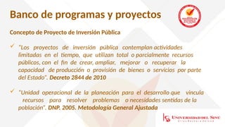 Banco de programas y proyectos
Concepto de Proyecto de Inversión Pública
 “Los proyectos de inversión pública contemplan actividades
limitadas en el tiempo, que utilizan total o parcialmente recursos
públicos, con el fin de crear, ampliar, mejorar o recuperar la
capacidad de producción o provisión de bienes o servicios por parte
del Estado”. Decreto 2844 de 2010
 “Unidad operacional de la planeación para el desarrollo que vincula
recursos para resolver problemas o necesidades sentidas de la
población”. DNP. 2005. Metodología General Ajustada
 