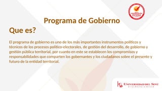 Programa de Gobierno
Que es?
El programa de gobierno es uno de los más importantes instrumentos políticos y
técnicos de los procesos político-electorales, de gestión del desarrollo, de gobierno y
gestión pública territorial, por cuanto en este se establecen los compromisos y
responsabilidades que comparten los gobernantes y los ciudadanos sobre el presente y
futuro de la entidad territorial.
 